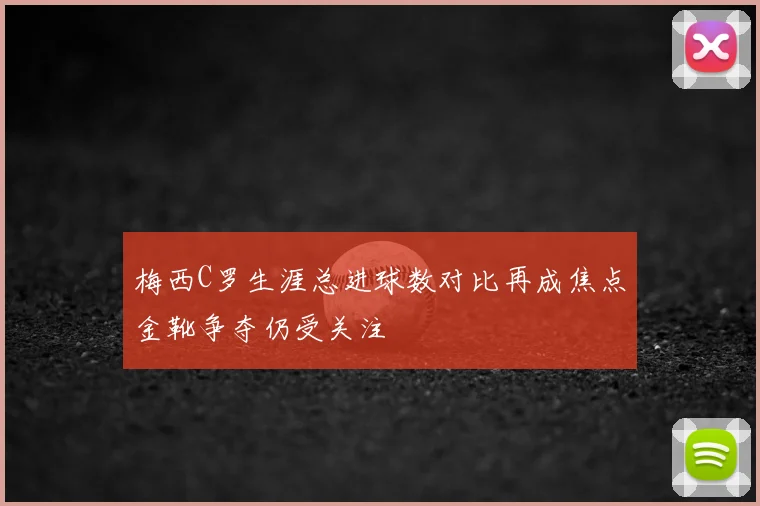 梅西C罗生涯总进球数对比再成焦点金靴争夺仍受关注