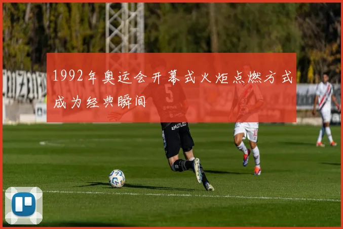 1992年奥运会开幕式火炬点燃方式成为经典瞬间