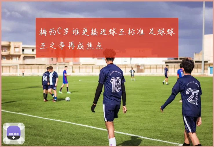 梅西C罗谁更接近球王标准 足球球王之争再成焦点