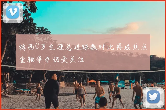 梅西C罗生涯总进球数对比再成焦点金靴争夺仍受关注