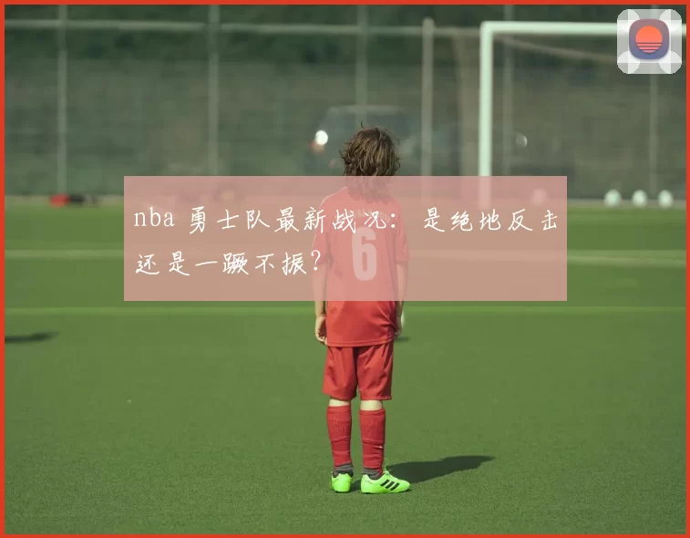 nba 勇士队最新战况:是绝地反击还是一蹶不振?