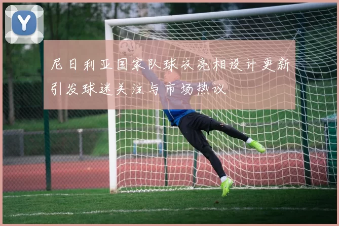 尼日利亚国家队球衣亮相设计更新引发球迷关注与市场热议