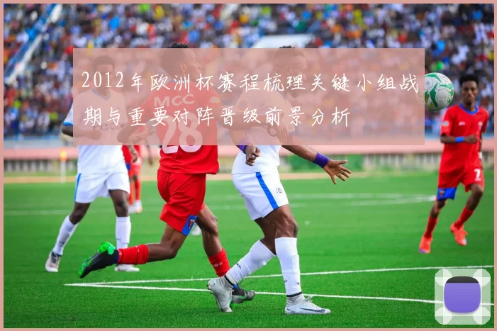 2012年欧洲杯赛程梳理关键小组战期与重要对阵晋级前景分析