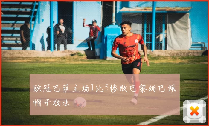 欧冠巴萨主场1比5惨败巴黎姆巴佩帽子戏法