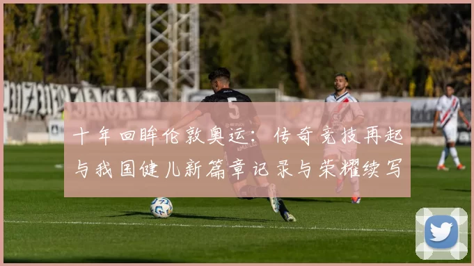 十年回眸伦敦奥运:传奇竞技再起与我国健儿新篇章记录与荣耀续写