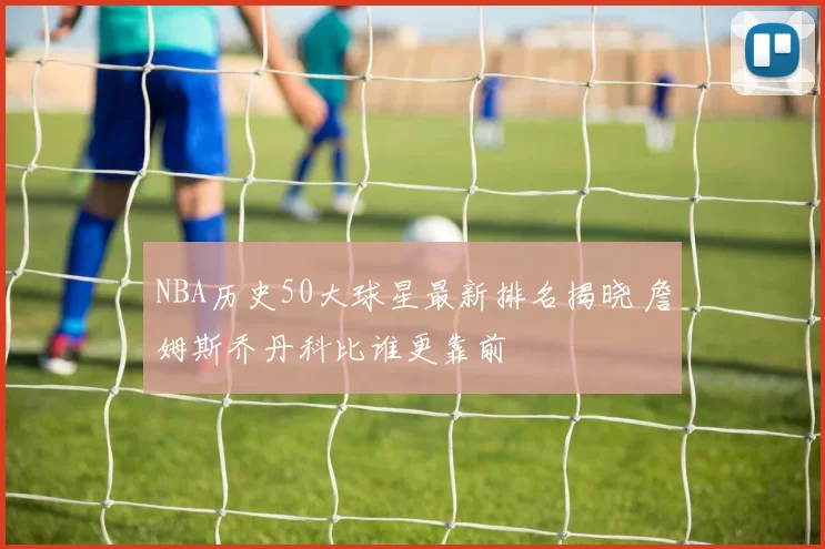 NBA历史50大球星最新排名揭晓 詹姆斯乔丹科比谁更靠前