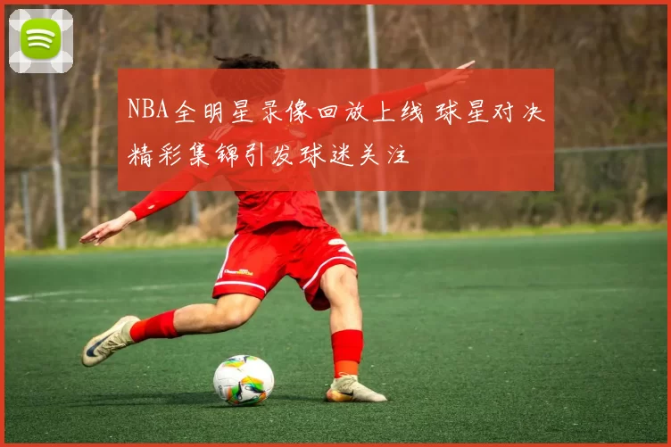 NBA全明星录像回放上线 球星对决精彩集锦引发球迷关注