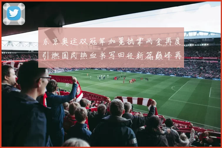 东京奥运双冠军加冕执掌两金再度引燃国民热血书写田径新篇巅峰再续