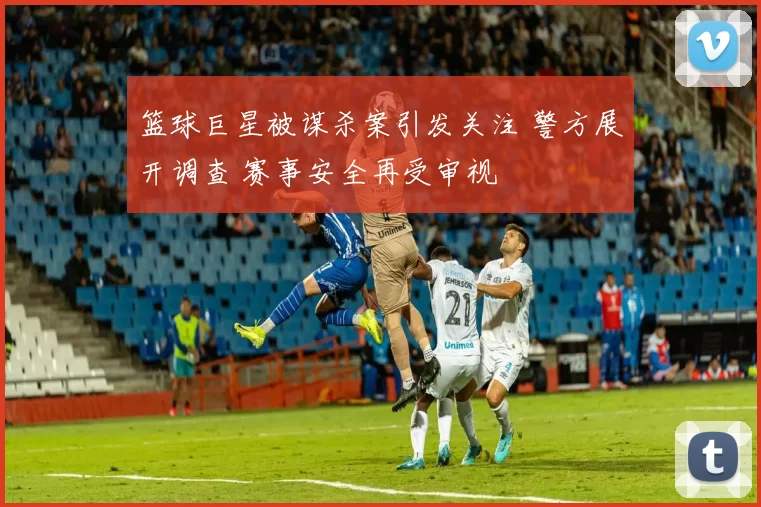 篮球巨星被谋杀案引发关注 警方展开调查 赛事安全再受审视