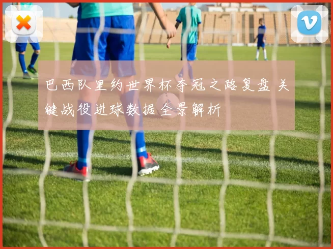 巴西队里约世界杯夺冠之路复盘 关键战役进球数据全景解析