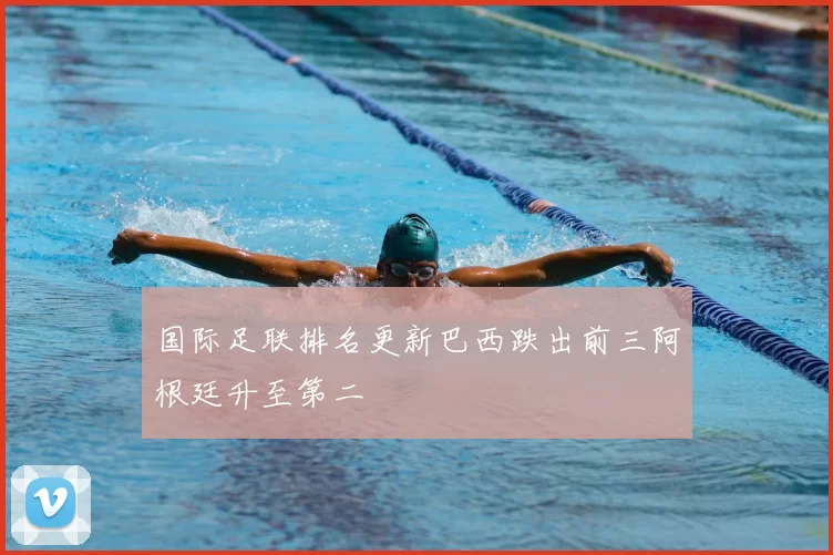 国际足联排名更新巴西跌出前三阿根廷升至第二