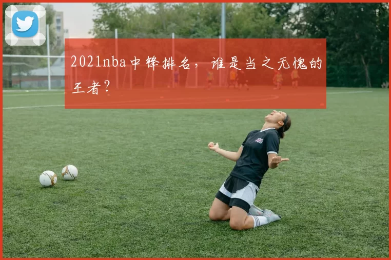 2021nba中锋排名,谁是当之无愧的王者?