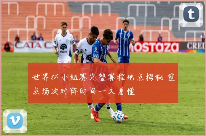 世界杯小组赛完整赛程地点揭秘 重点场次对阵时间一文看懂