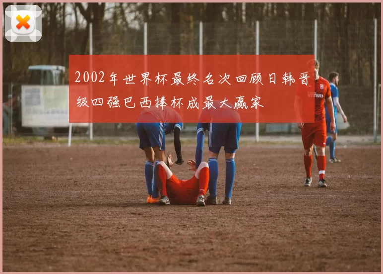 2002年世界杯最终名次回顾日韩晋级四强巴西捧杯成最大赢家