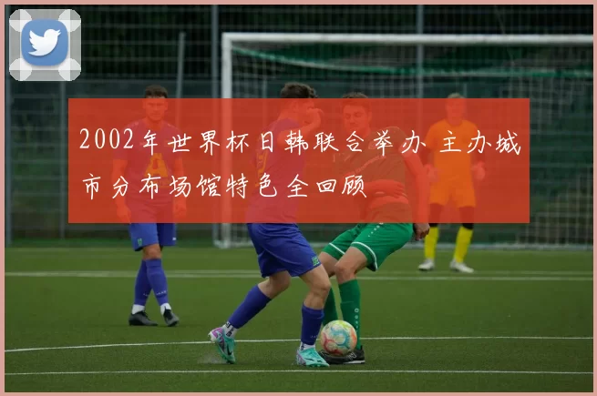 2002年世界杯日韩联合举办 主办城市分布场馆特色全回顾