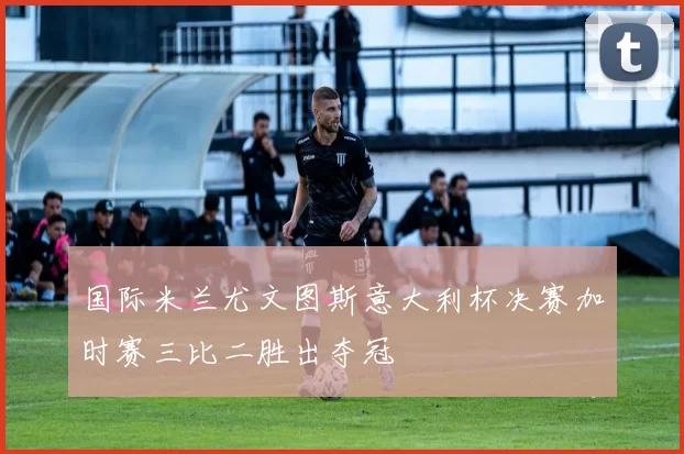 国际米兰尤文图斯意大利杯决赛加时赛三比二胜出夺冠