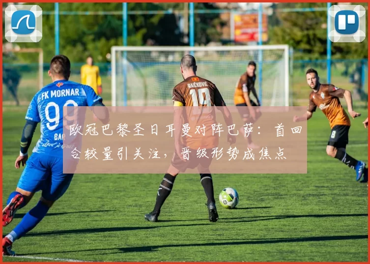 欧冠巴黎圣日耳曼对阵巴萨：首回合较量引关注，晋级形势成焦点