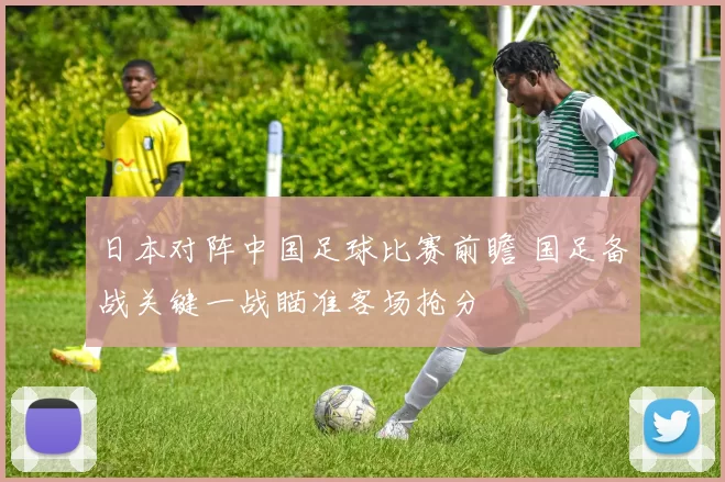 日本对阵中国足球比赛前瞻 国足备战关键一战瞄准客场抢分