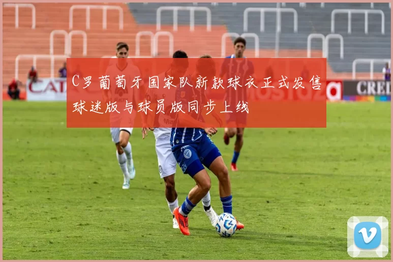 C罗葡萄牙国家队新款球衣正式发售球迷版与球员版同步上线