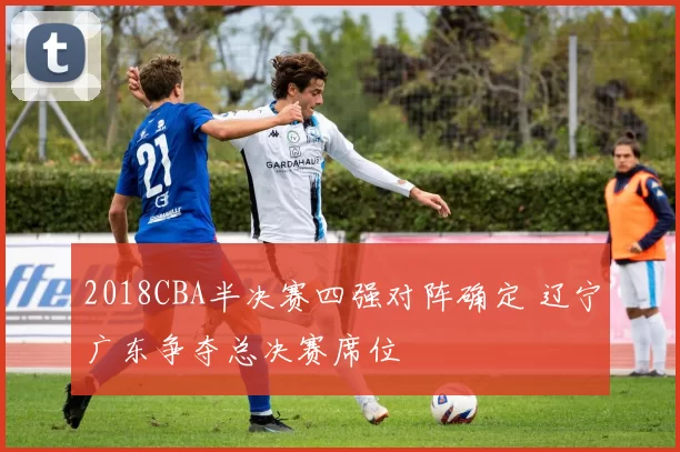 2018CBA半决赛四强对阵确定 辽宁广东争夺总决赛席位
