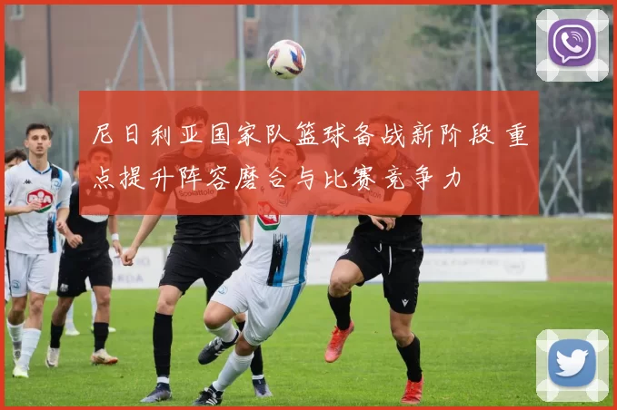 尼日利亚国家队篮球备战新阶段 重点提升阵容磨合与比赛竞争力