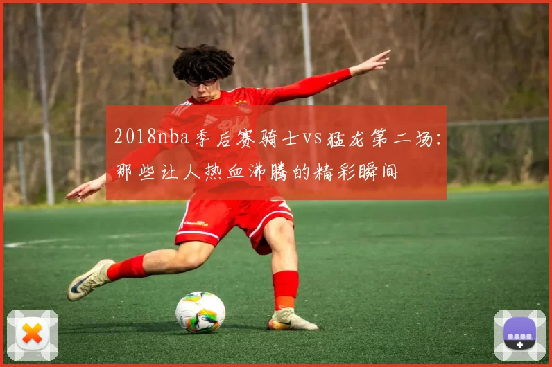 2018nba季后赛骑士vs猛龙第二场：那些让人热血沸腾的精彩瞬间