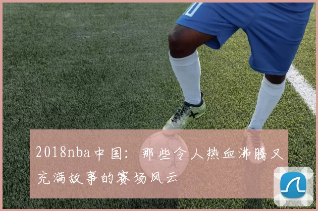 2018nba中国：那些令人热血沸腾又充满故事的赛场风云