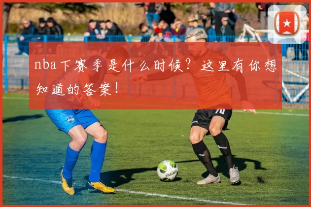 nba下赛季是什么时候？这里有你想知道的答案！