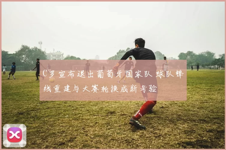 C罗宣布退出葡萄牙国家队 球队锋线重建与大赛轮换成新考验