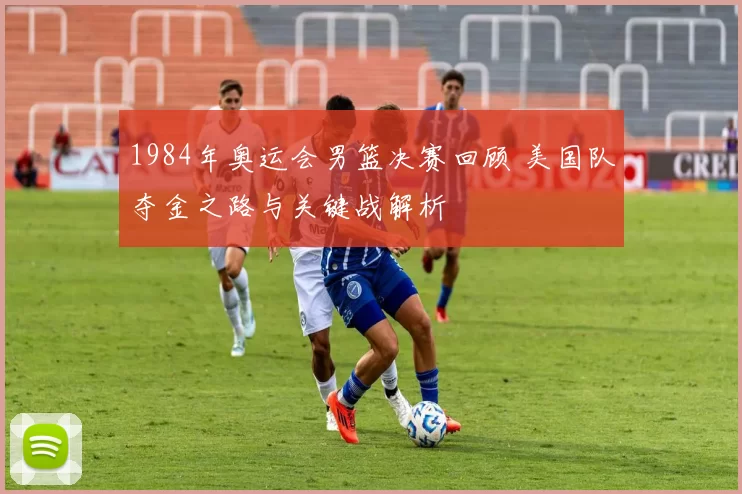 1984年奥运会男篮决赛回顾 美国队夺金之路与关键战解析