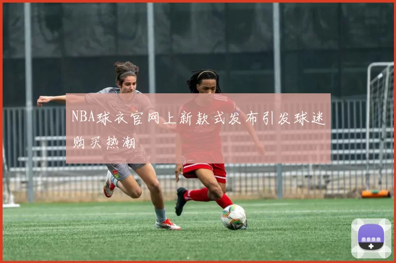 NBA球衣官网上新款式发布引发球迷购买热潮