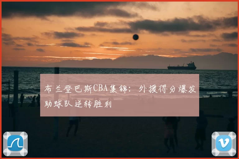 布兰登巴斯CBA集锦：外援得分爆发助球队逆转胜利