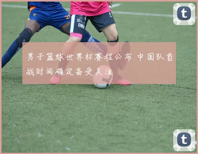 男子篮球世界杯赛程公布 中国队首战时间确定备受关注