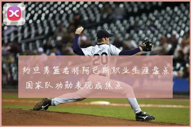 约旦男篮名将阿巴斯职业生涯盘点 国家队功勋表现成焦点