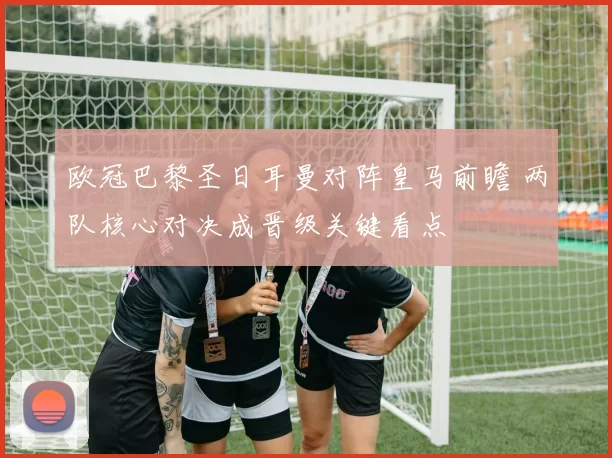 欧冠巴黎圣日耳曼对阵皇马前瞻 两队核心对决成晋级关键看点