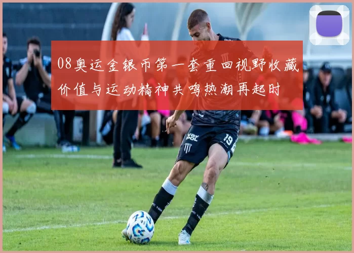 08奥运金银币第一套重回视野收藏价值与运动精神共鸣热潮再起时