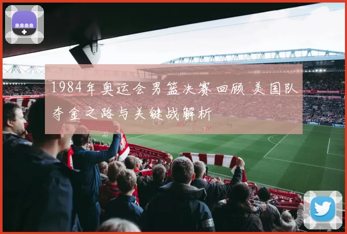1984年奥运会男篮决赛回顾 美国队夺金之路与关键战解析