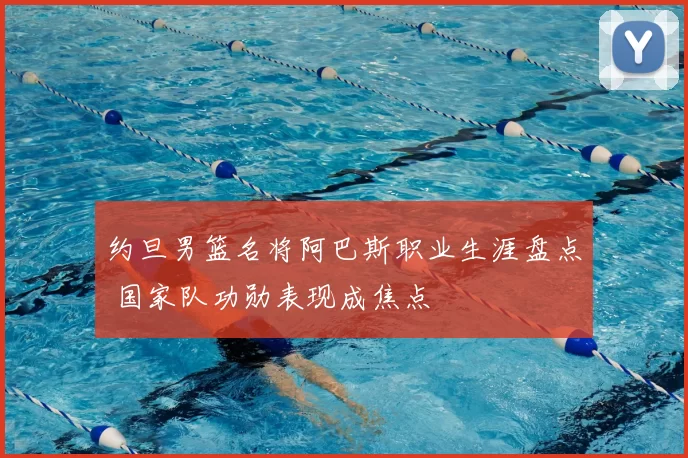 约旦男篮名将阿巴斯职业生涯盘点 国家队功勋表现成焦点