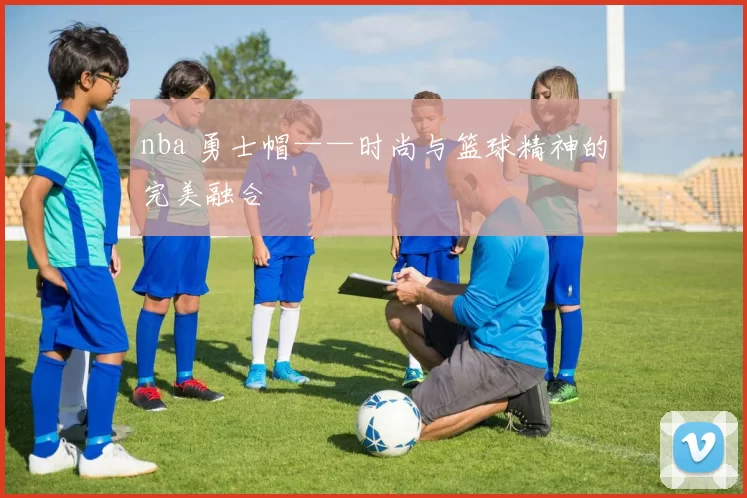 nba 勇士帽——时尚与篮球精神的完美融合