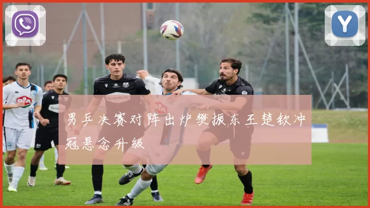 男乒决赛对阵出炉樊振东王楚钦冲冠悬念升级