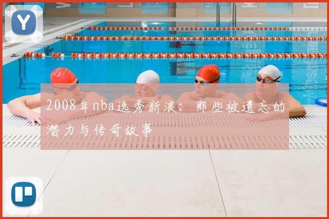 2008年nba选秀新浪：那些被遗忘的潜力与传奇故事