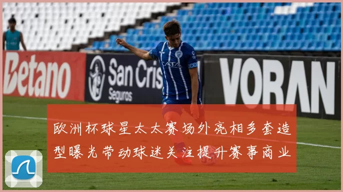 欧洲杯球星太太赛场外亮相多套造型曝光带动球迷关注提升赛事商业关注度