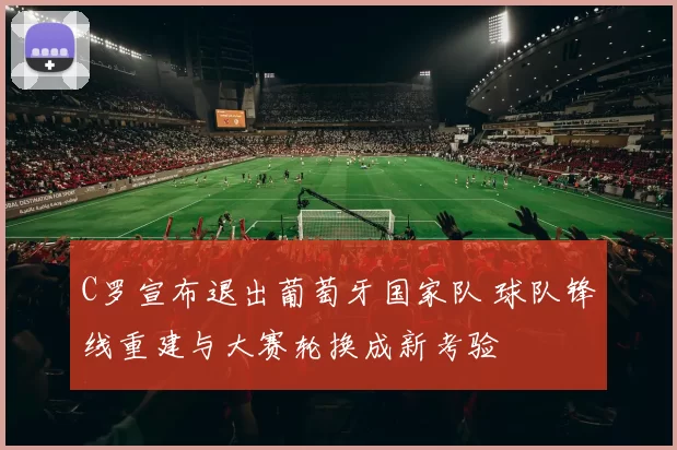 C罗宣布退出葡萄牙国家队 球队锋线重建与大赛轮换成新考验
