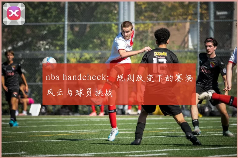 nba handcheck:规则改变下的赛场风云与球员挑战