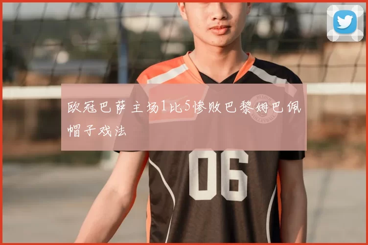 欧冠巴萨主场1比5惨败巴黎姆巴佩帽子戏法