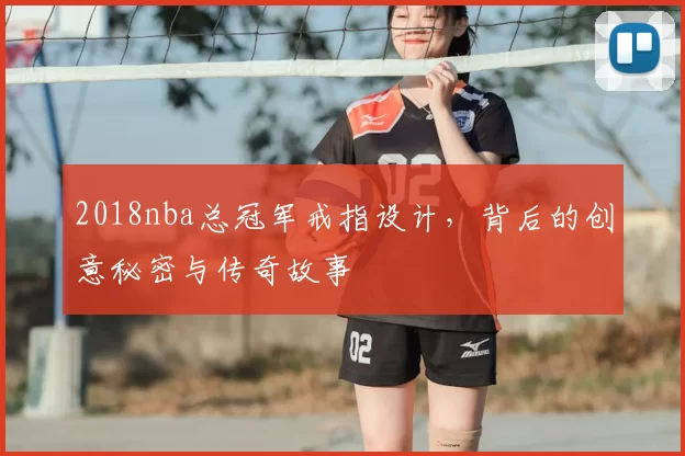 2018nba总冠军戒指设计，背后的创意秘密与传奇故事