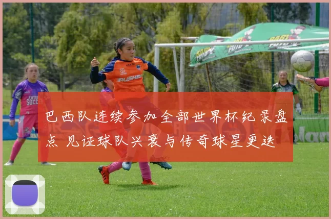 巴西队连续参加全部世界杯纪录盘点 见证球队兴衰与传奇球星更迭