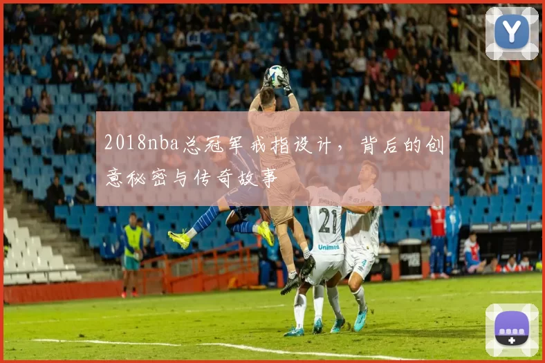 2018nba总冠军戒指设计，背后的创意秘密与传奇故事