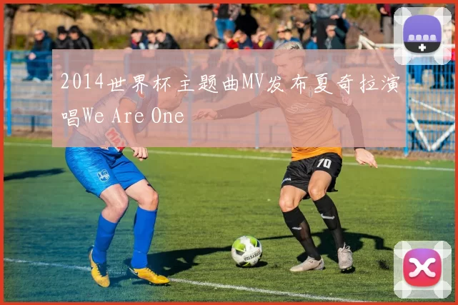 2014世界杯主题曲MV发布夏奇拉演唱We Are One
