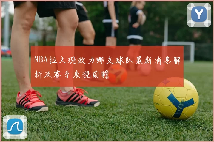 NBA拉文现效力哪支球队最新消息解析及赛季表现前瞻